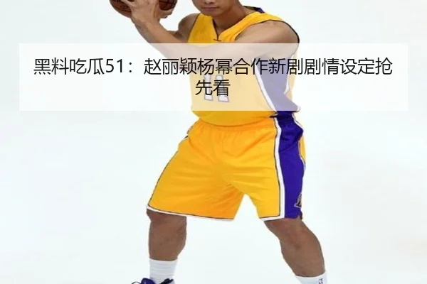 黑料吃瓜51：赵丽颖杨幂合作新剧剧情设定抢先看
